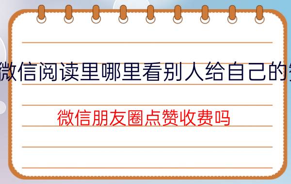 微信阅读里哪里看别人给自己的赞 微信朋友圈点赞收费吗？